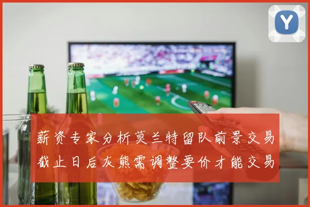 薪资专家分析莫兰特留队前景交易截止日后灰熊需调整要价才能交易