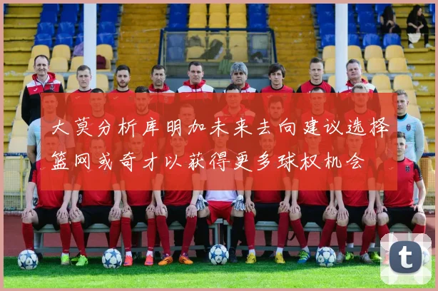 大莫分析库明加未来去向建议选择篮网或奇才以获得更多球权机会