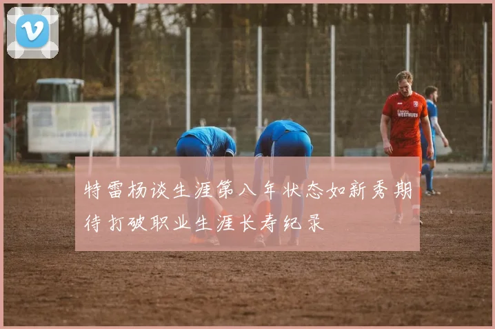 特雷杨谈生涯第八年状态如新秀期待打破职业生涯长寿纪录