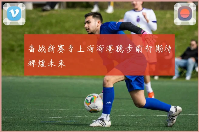 备战新赛季上海海港稳步前行期待辉煌未来
