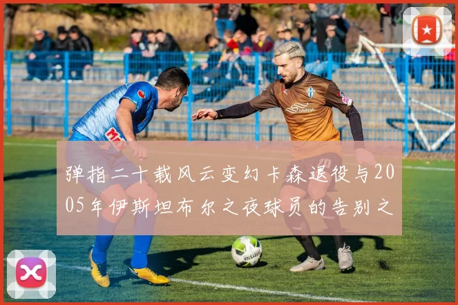 弹指二十载风云变幻卡森退役与2005年伊斯坦布尔之夜球员的告别之路
