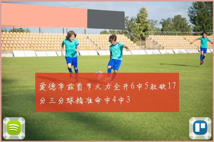 爱德华兹首节火力全开6中5狂砍17分三分球精准命中4中3