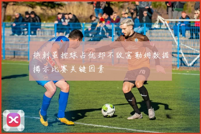 热刺虽控球占优却不敌富勒姆数据揭示比赛关键因素