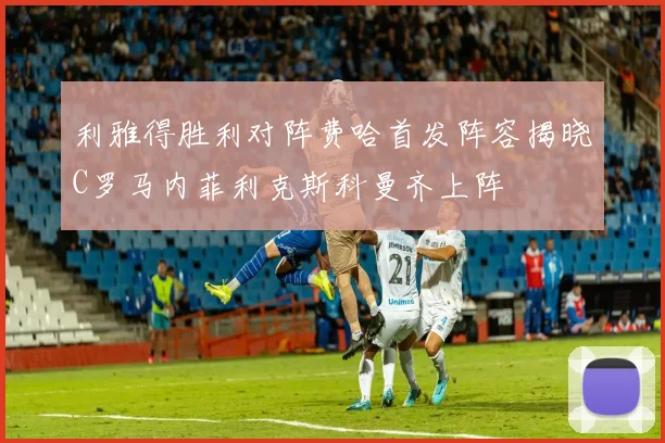 利雅得胜利对阵费哈首发阵容揭晓C罗马内菲利克斯科曼齐上阵