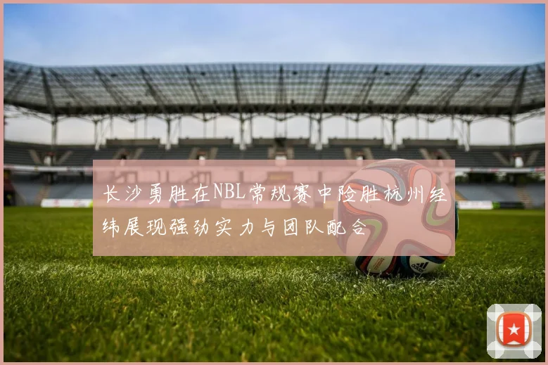 长沙勇胜在NBL常规赛中险胜杭州经纬展现强劲实力与团队配合
