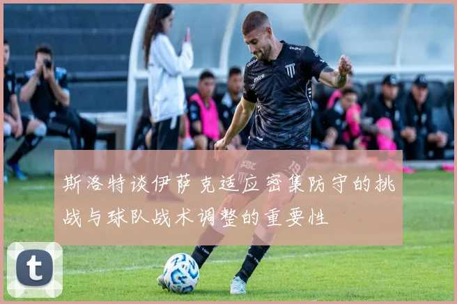 斯洛特谈伊萨克适应密集防守的挑战与球队战术调整的重要性