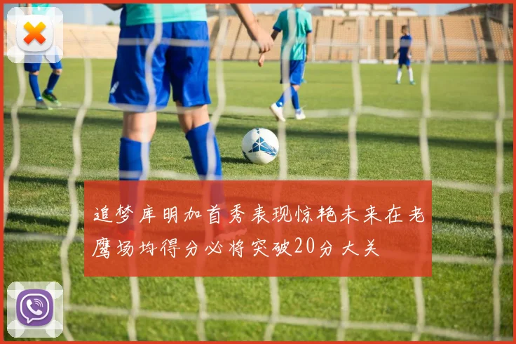 追梦库明加首秀表现惊艳未来在老鹰场均得分必将突破20分大关