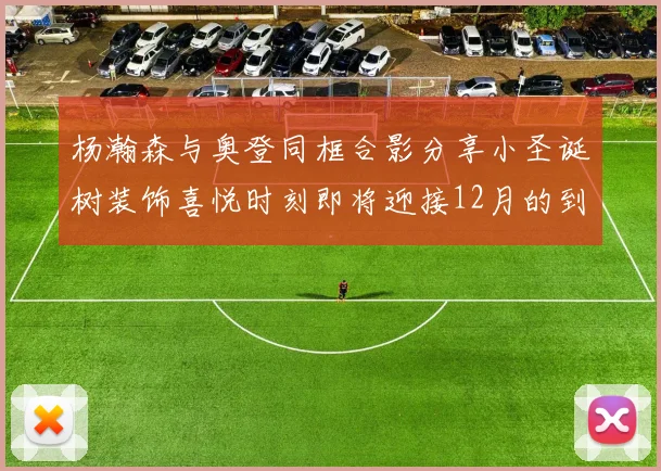 杨瀚森与奥登同框合影分享小圣诞树装饰喜悦时刻即将迎接12月的到来