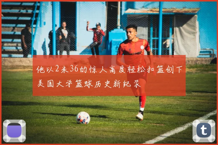 他以2米36的惊人高度轻松扣篮创下美国大学篮球历史新纪录