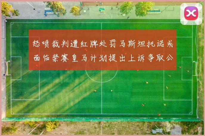 怒喷裁判遭红牌处罚马斯坦托诺或面临禁赛皇马计划提出上诉争取公正处理