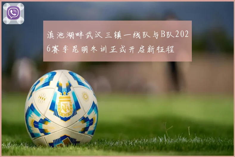 滇池湖畔武汉三镇一线队与B队2026赛季昆明冬训正式开启新征程
