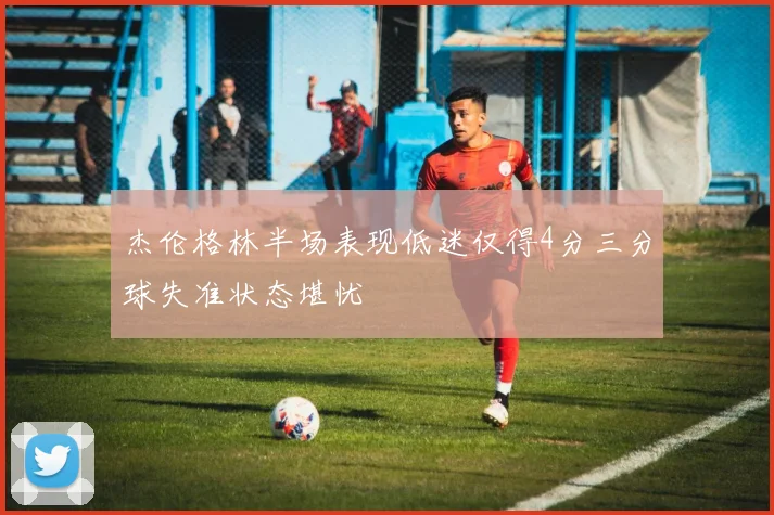 杰伦格林半场表现低迷仅得4分三分球失准状态堪忧