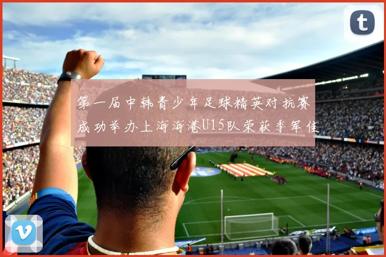 第一届中韩青少年足球精英对抗赛成功举办上海海港U15队荣获季军佳绩