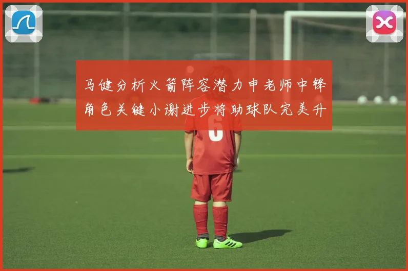 马健分析火箭阵容潜力申老师中锋角色关键小谢进步将助球队完美升级