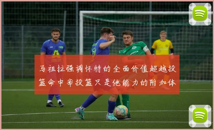 马祖拉强调怀特的全面价值超越投篮命中率投篮只是他能力的附加体现