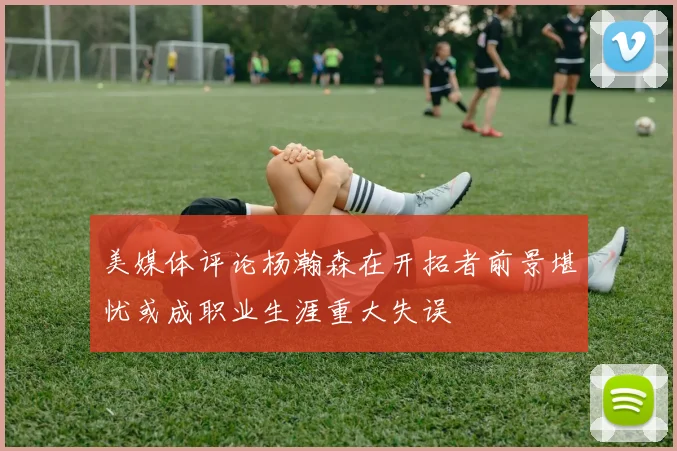 美媒体评论杨瀚森在开拓者前景堪忧或成职业生涯重大失误