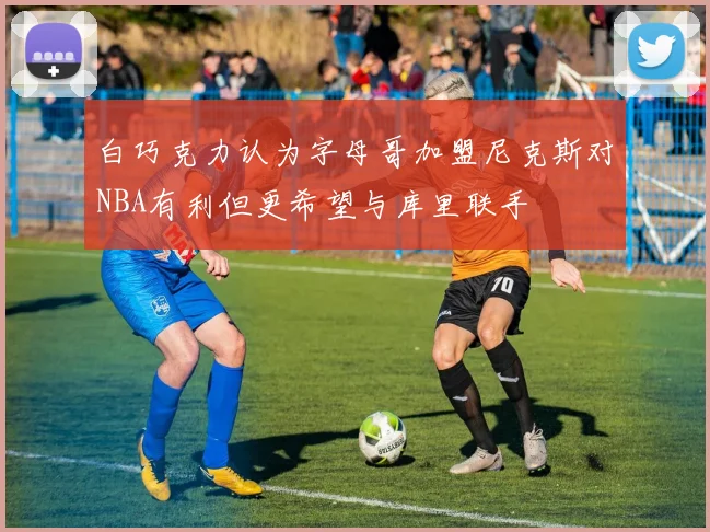 白巧克力认为字母哥加盟尼克斯对NBA有利但更希望与库里联手