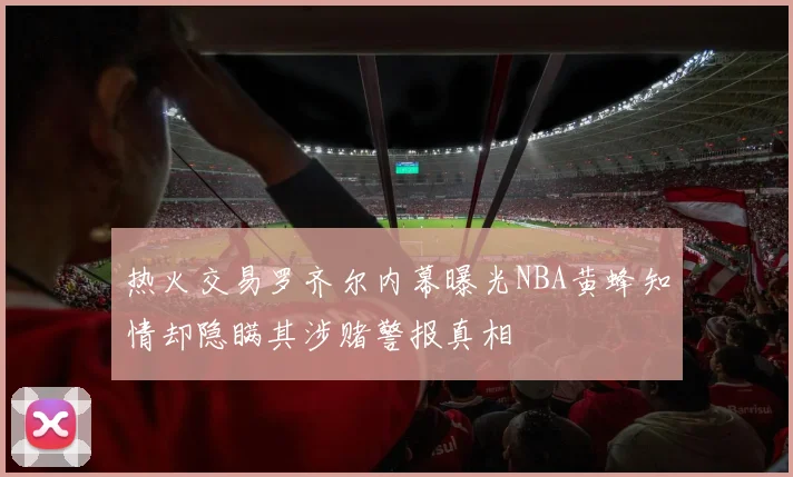 热火交易罗齐尔内幕曝光NBA黄蜂知情却隐瞒其涉赌警报真相