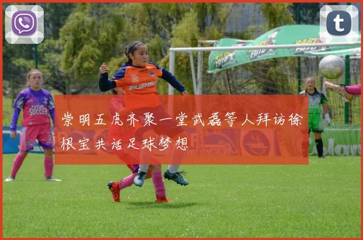 崇明五虎齐聚一堂武磊等人拜访徐根宝共话足球梦想