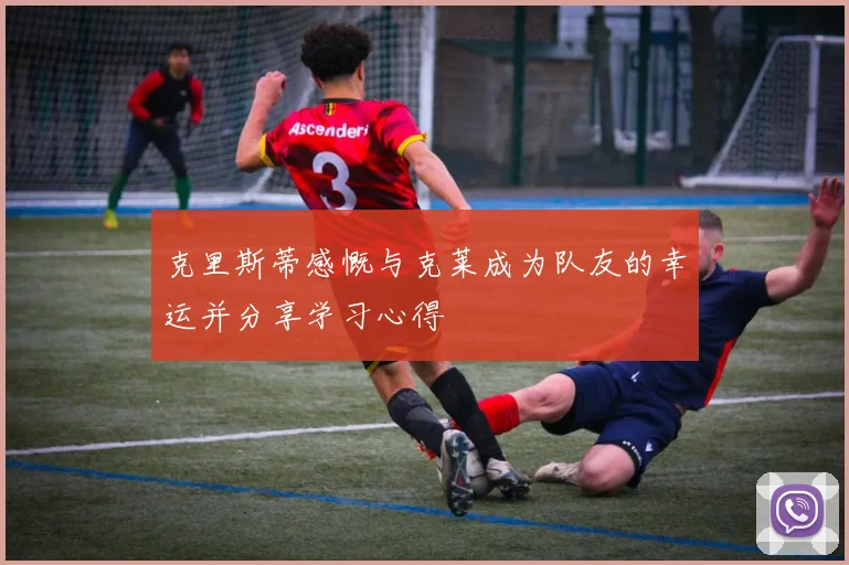 克里斯蒂感慨与克莱成为队友的幸运并分享学习心得