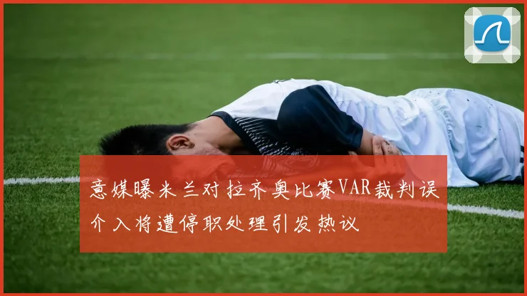意媒曝米兰对拉齐奥比赛VAR裁判误介入将遭停职处理引发热议