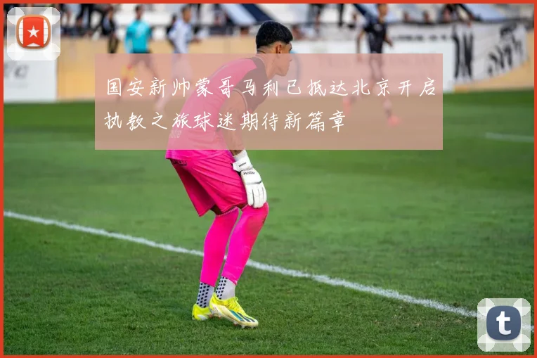 国安新帅蒙哥马利已抵达北京开启执教之旅球迷期待新篇章