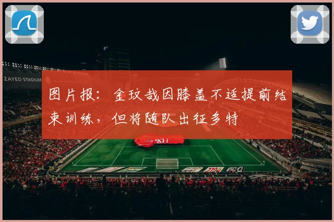 图片报：金玟哉因膝盖不适提前结束训练，但将随队出征多特